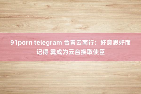 91porn telegram 台青云南行：好意思好而记得 冀成为云台换取使臣