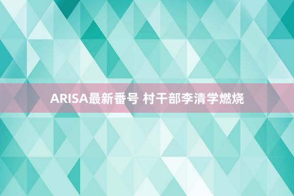 ARISA最新番号 村干部李清学燃烧