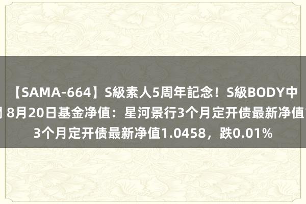 【SAMA-664】S級素人5周年記念！S級BODY中出しBEST30 8時間 8月20日基金净值：星河景行3个月定开债最新净值1.0458，跌0.01%