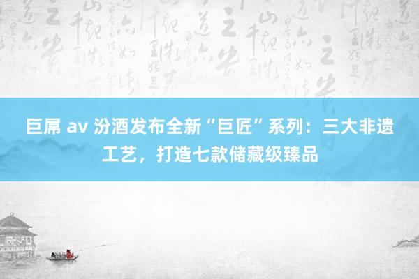 巨屌 av 汾酒发布全新“巨匠”系列：三大非遗工艺，打造七款储藏级臻品