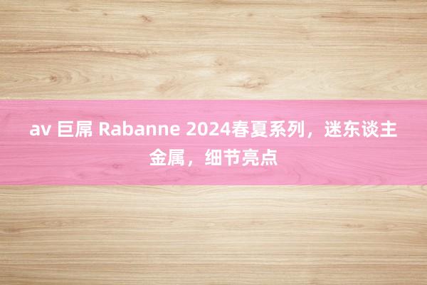 av 巨屌 Rabanne 2024春夏系列，迷东谈主金属，细节亮点