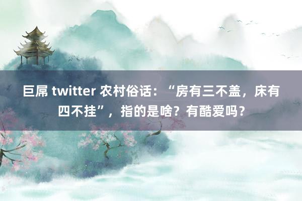 巨屌 twitter 农村俗话：“房有三不盖，床有四不挂”，指的是啥？有酷爱吗？