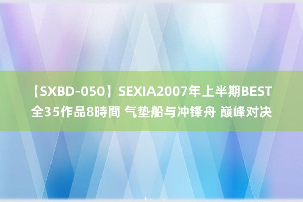 【SXBD-050】SEXIA2007年上半期BEST 全35作品8時間 气垫船与冲锋舟 巅峰对决