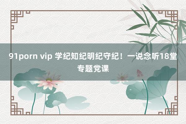 91porn vip 学纪知纪明纪守纪！一说念听18堂专题党课