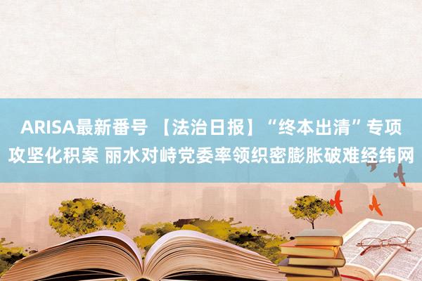 ARISA最新番号 【法治日报】“终本出清”专项攻坚化积案 丽水对峙党委率领织密膨胀破难经纬网