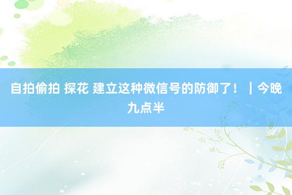 自拍偷拍 探花 建立这种微信号的防御了！｜今晚九点半