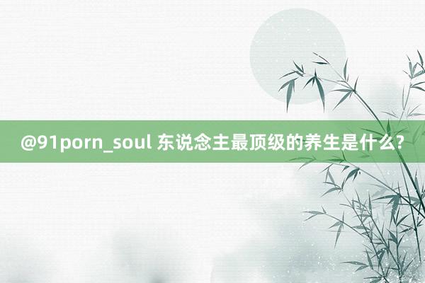 @91porn_soul 东说念主最顶级的养生是什么?