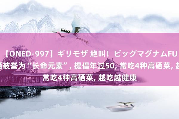 【ONED-997】ギリモザ 絶叫！ビッグマグナムFUCK Ami 硒被誉为“长命元素”， 提倡年过50， 常吃4种高硒菜， 越吃越健康