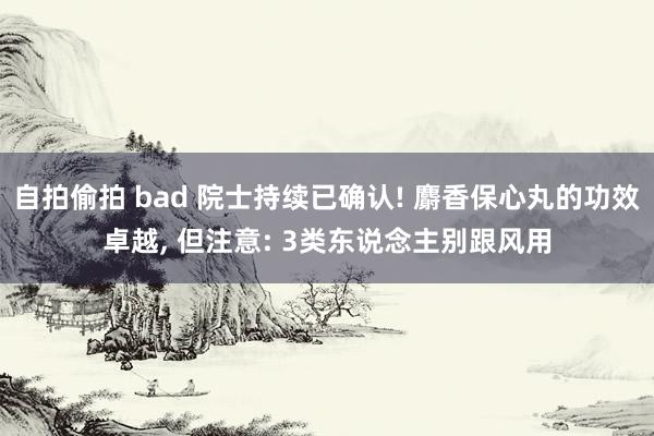 自拍偷拍 bad 院士持续已确认! 麝香保心丸的功效卓越， 但注意: 3类东说念主别跟风用