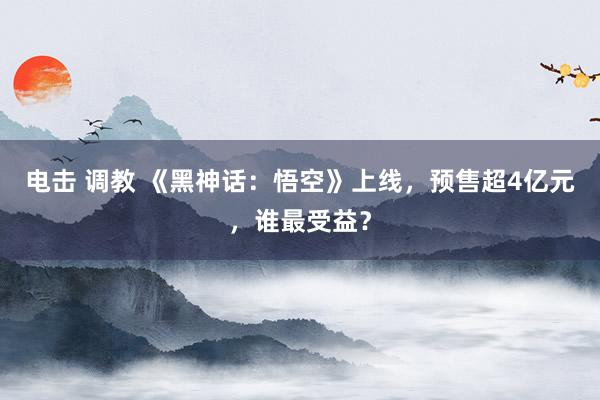 电击 调教 《黑神话：悟空》上线，预售超4亿元，谁最受益？