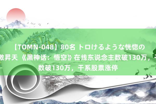 【TOMN-048】80名 トロけるような恍惚の表情 クンニ激昇天 《黑神话：悟空》在线东说念主数破130万，干系股票涨停