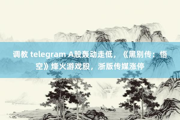 调教 telegram A股轰动走低，《黑别传：悟空》烽火游戏股，浙版传媒涨停