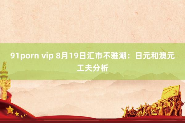 91porn vip 8月19日汇市不雅潮：日元和澳元工夫分析