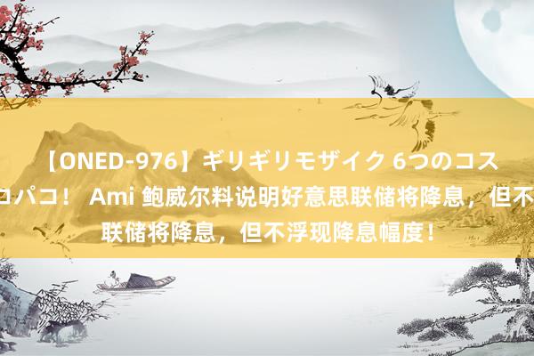 【ONED-976】ギリギリモザイク 6つのコスチュームでパコパコ！ Ami 鲍威尔料说明好意思联储将降息，但不浮现降息幅度！