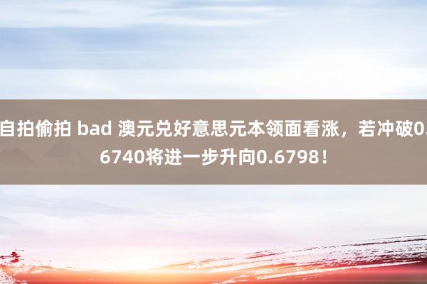 自拍偷拍 bad 澳元兑好意思元本领面看涨，若冲破0.6740将进一步升向0.6798！