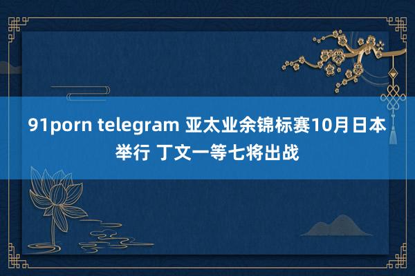 91porn telegram 亚太业余锦标赛10月日本举行 丁文一等七将出战