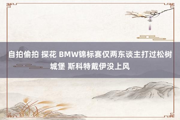 自拍偷拍 探花 BMW锦标赛仅两东谈主打过松树城堡 斯科特戴伊没上风