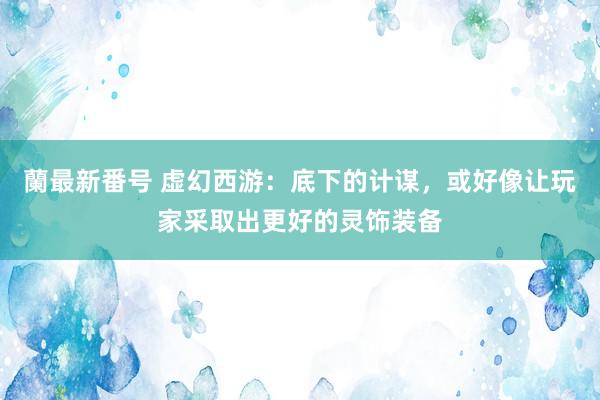 蘭最新番号 虚幻西游：底下的计谋，或好像让玩家采取出更好的灵饰装备