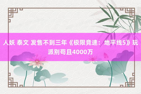 人妖 泰文 发售不到三年《极限竞速：地平线5》玩派别苟且4000万