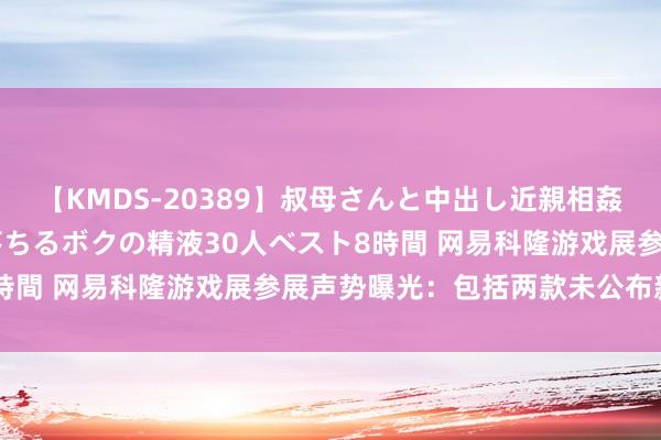 【KMDS-20389】叔母さんと中出し近親相姦 叔母さんの身体を伝い落ちるボクの精液30人ベスト8時間 网易科隆游戏展参展声势曝光：包括两款未公布新作！