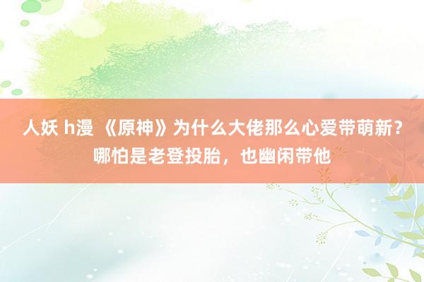 人妖 h漫 《原神》为什么大佬那么心爱带萌新？哪怕是老登投胎，也幽闲带他