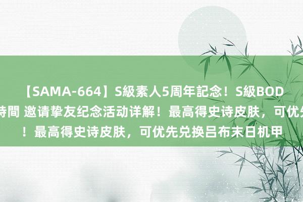 【SAMA-664】S級素人5周年記念！S級BODY中出しBEST30 8時間 邀请挚友纪念活动详解！最高得史诗皮肤，可优先兑换吕布末日机甲