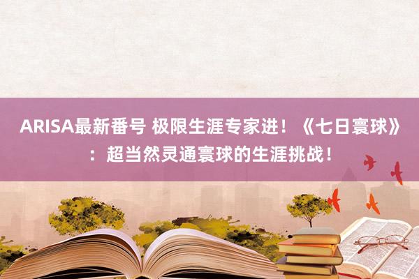 ARISA最新番号 极限生涯专家进！《七日寰球》：超当然灵通寰球的生涯挑战！