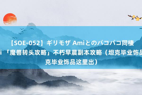 【SOE-052】ギリモザ Amiとのパコパコ同棲生活 Ami 「魔兽转头攻略」不朽早晨副本攻略（坦克毕业饰品这里出）