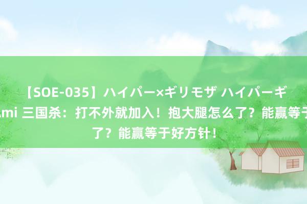 【SOE-035】ハイパー×ギリモザ ハイパーギリモザ Ami 三国杀：打不外就加入！抱大腿怎么了？能赢等于好方针！