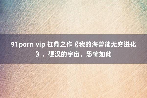 91porn vip 扛鼎之作《我的海兽能无穷进化》，硬汉的宇宙，恐怖如此