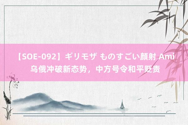 【SOE-092】ギリモザ ものすごい顔射 Ami 乌俄冲破新态势，中方号令和平贬责