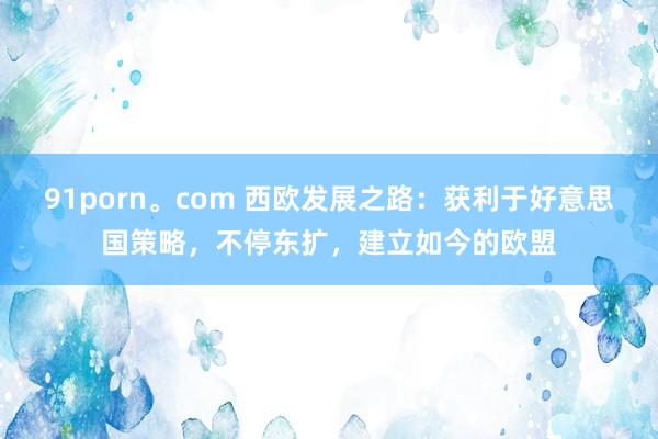 91porn。com 西欧发展之路：获利于好意思国策略，不停东扩，建立如今的欧盟