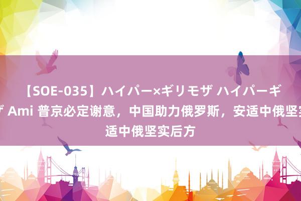 【SOE-035】ハイパー×ギリモザ ハイパーギリモザ Ami 普京必定谢意，中国助力俄罗斯，安适中俄坚实后方