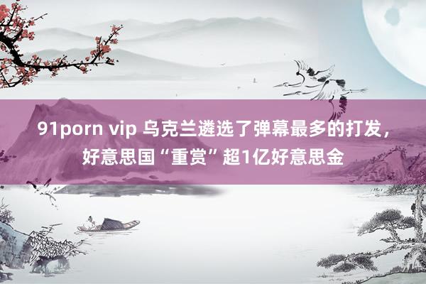 91porn vip 乌克兰遴选了弹幕最多的打发，好意思国“重赏”超1亿好意思金