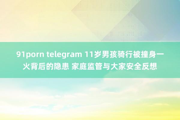 91porn telegram 11岁男孩骑行被撞身一火背后的隐患 家庭监管与大家安全反想