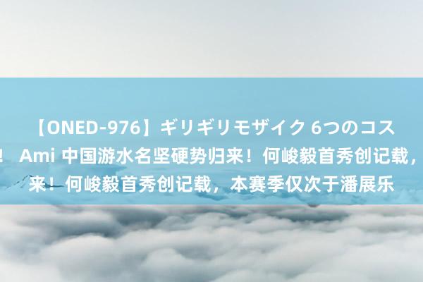 【ONED-976】ギリギリモザイク 6つのコスチュームでパコパコ！ Ami 中国游水名坚硬势归来！何峻毅首秀创记载，本赛季仅次于潘展乐