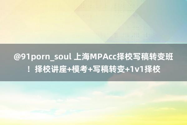 @91porn_soul 上海MPAcc择校写稿转变班！择校讲座+模考+写稿转变+1v1择校