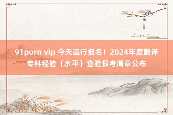 91porn vip 今天运行报名！2024年度翻译专科经验（水平）查验报考简章公布