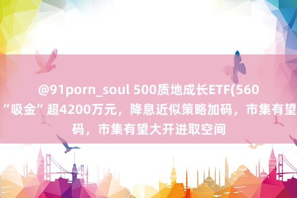 @91porn_soul 500质地成长ETF(560500)兼并4日“吸金”超4200万元，降息近似策略加码，市集有望大开进取空间