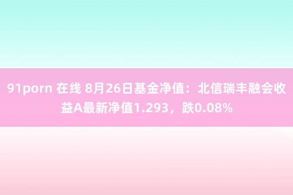 91porn 在线 8月26日基金净值：北信瑞丰融会收益A最新净值1.293，跌0.08%