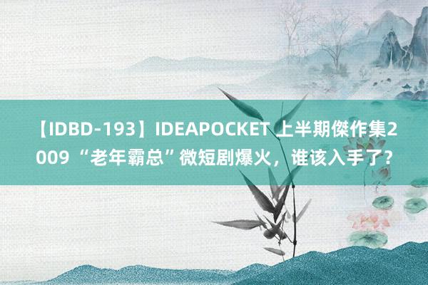 【IDBD-193】IDEAPOCKET 上半期傑作集2009 “老年霸总”微短剧爆火，谁该入手了？