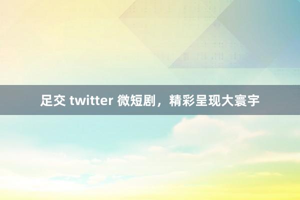 足交 twitter 微短剧，精彩呈现大寰宇