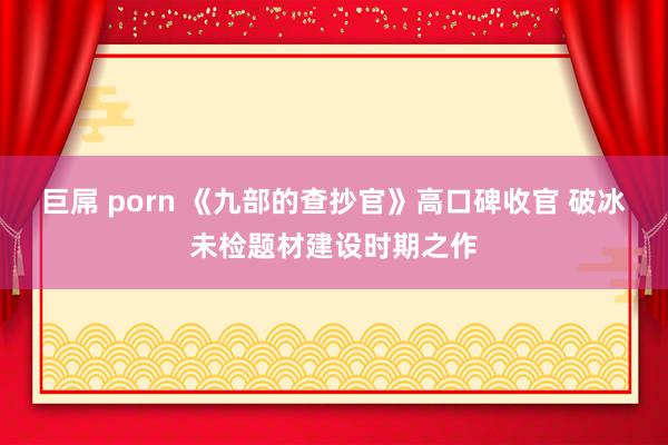 巨屌 porn 《九部的查抄官》高口碑收官 破冰未检题材建设时期之作