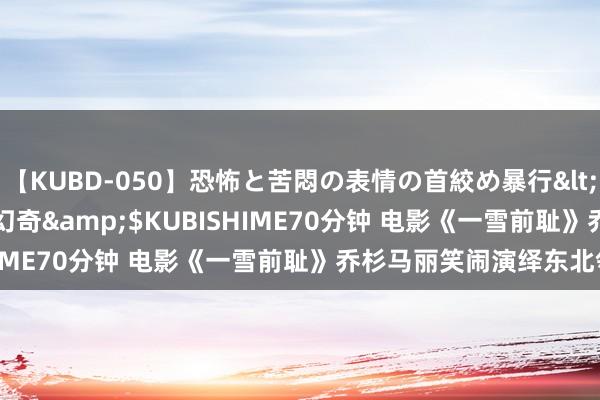 【KUBD-050】恐怖と苦悶の表情の首絞め暴行</a>2013-03-18幻奇&$KUBISHIME70分钟 电影《一雪前耻》乔杉马丽笑闹演绎东北邻里