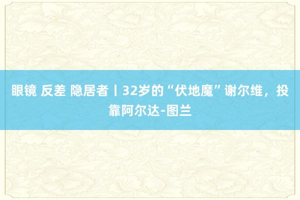 眼镜 反差 隐居者丨32岁的“伏地魔”谢尔维，投靠阿尔达-图兰