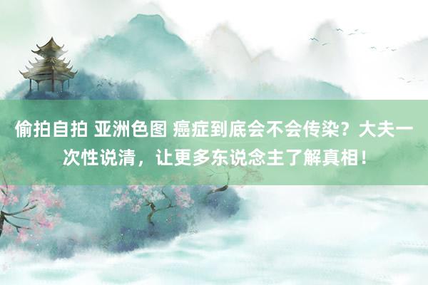 偷拍自拍 亚洲色图 癌症到底会不会传染？大夫一次性说清，让更多东说念主了解真相！