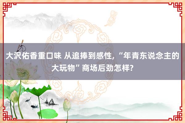 大沢佑香重口味 从追捧到感性, “年青东说念主的大玩物”商场后劲怎样?