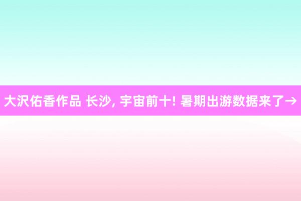 大沢佑香作品 长沙， 宇宙前十! 暑期出游数据来了→