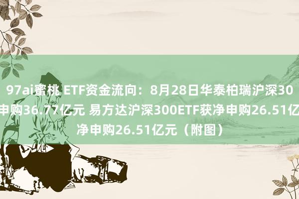 97ai蜜桃 ETF资金流向：8月28日华泰柏瑞沪深300ETF获净申购36.77亿元 易方达沪深300ETF获净申购26.51亿元（附图）