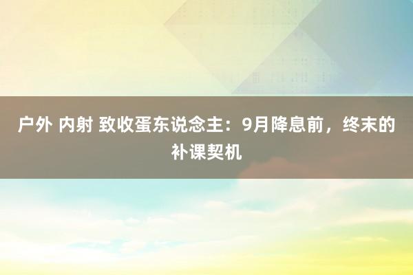 户外 内射 致收蛋东说念主：9月降息前，终末的补课契机